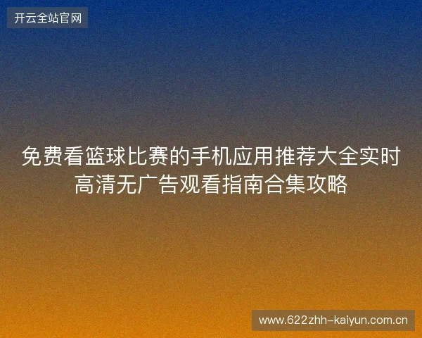 免费看篮球比赛的手机应用推荐大全实时高清无广告观看指南合集攻略
